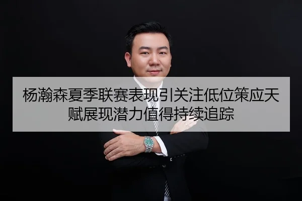 杨瀚森夏季联赛表现引关注低位策应天赋展现潜力值得持续追踪 - Kaiyun Sports