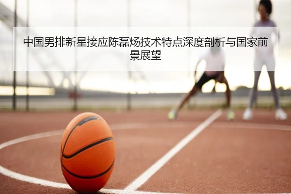 中国男排新星接应陈磊炀技术特点深度剖析与国家前景展望