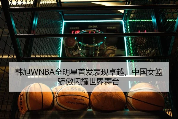 韩旭WNBA全明星首发表现卓越，中国女篮骄傲闪耀世界舞台