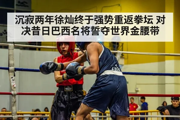 沉寂两年徐灿终于强势重返拳坛 对决昔日巴西名将誓夺世界金腰带